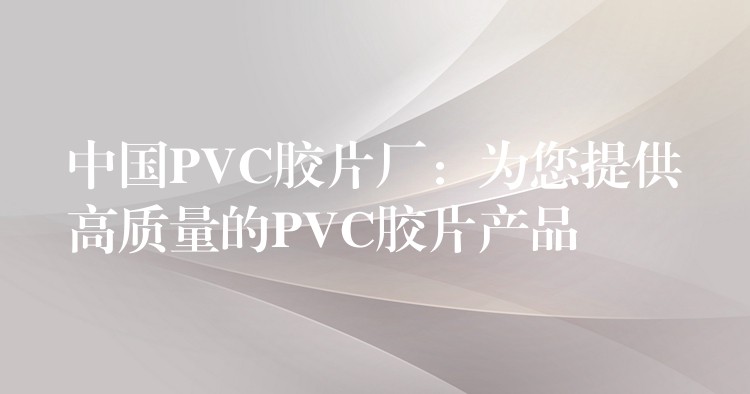 中国PVC胶片厂：为您提供高质量的PVC胶片产品