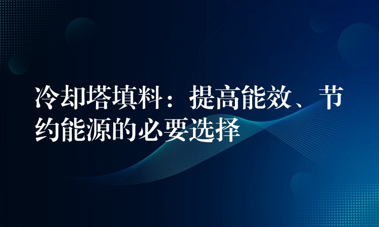 冷却塔填料：提高能效、节约能源的必要选择