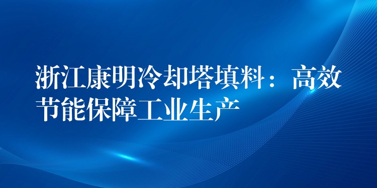 浙江康明冷却塔填料：高效节能保障工业生产