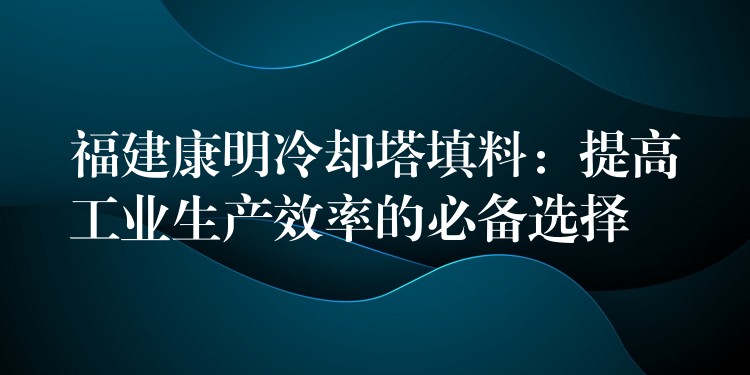 福建康明冷却塔填料：提高工业生产效率的必备选择