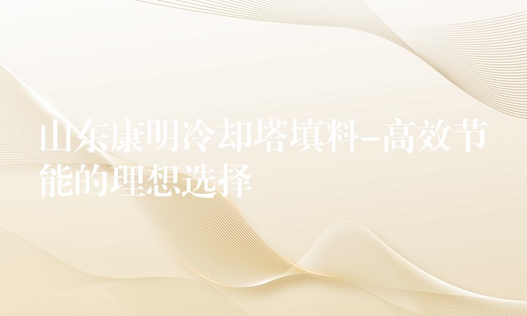 山东康明冷却塔填料-高效节能的理想选择