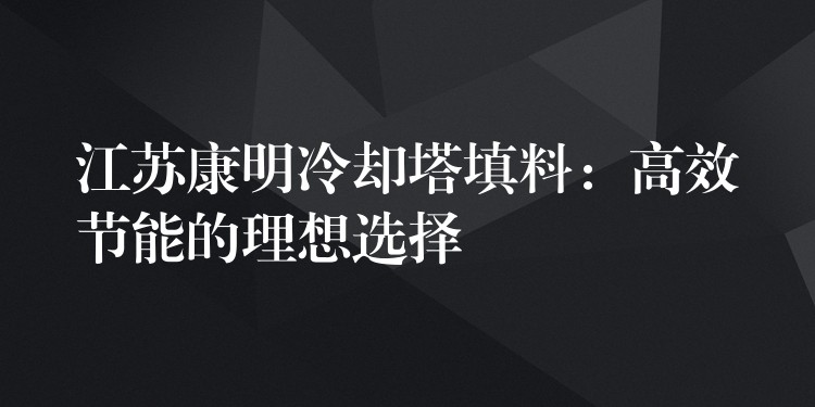 江苏康明冷却塔填料：高效节能的理想选择