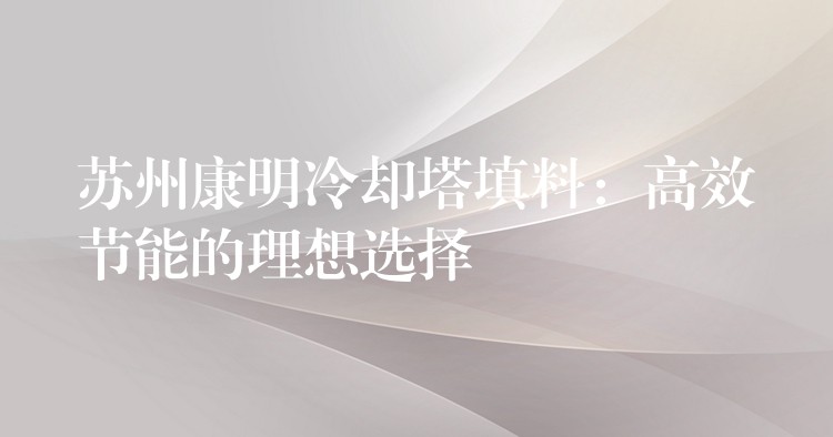 苏州康明冷却塔填料：高效节能的理想选择