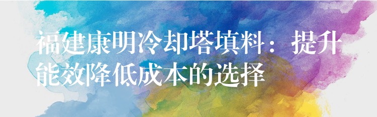 福建康明冷却塔填料：提升能效降低成本的选择