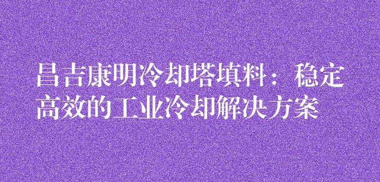 昌吉康明冷却塔填料：稳定高效的工业冷却解决方案