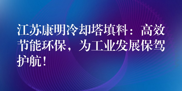 江苏康明冷却塔填料：高效节能环保，为工业发展保驾护航！