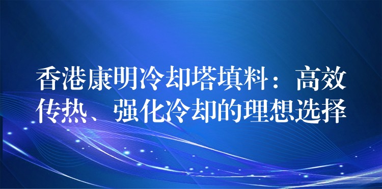 香港康明冷却塔填料：高效传热、强化冷却的理想选择