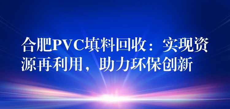 合肥PVC填料回收：实现资源再利用，助力环保创新
