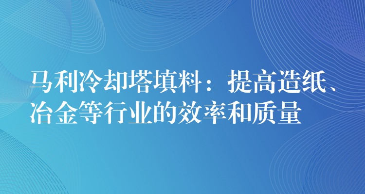 马利冷却塔填料：提高造纸、冶金等行业的效率和质量
