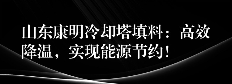 山东康明冷却塔填料：高效降温，实现能源节约！