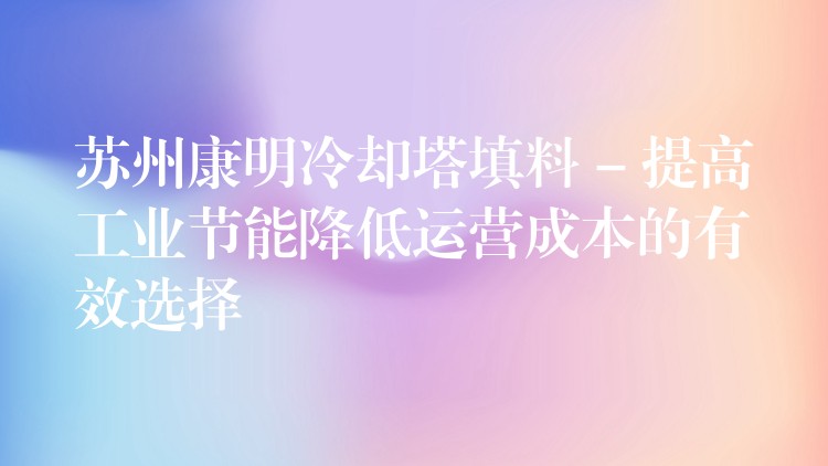 苏州康明冷却塔填料 – 提高工业节能降低运营成本的有效选择