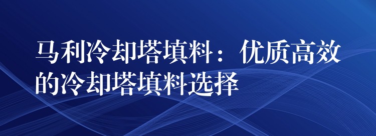 马利冷却塔填料：优质高效的冷却塔填料选择