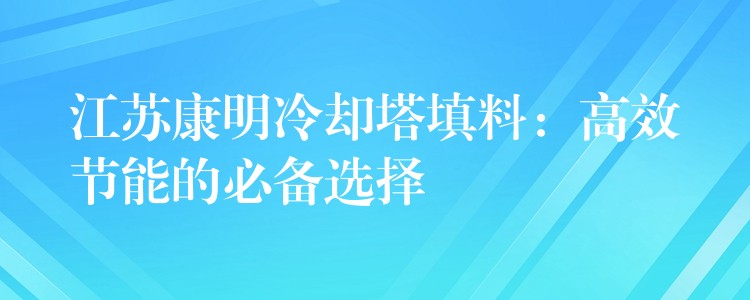 江苏康明冷却塔填料：高效节能的必备选择
