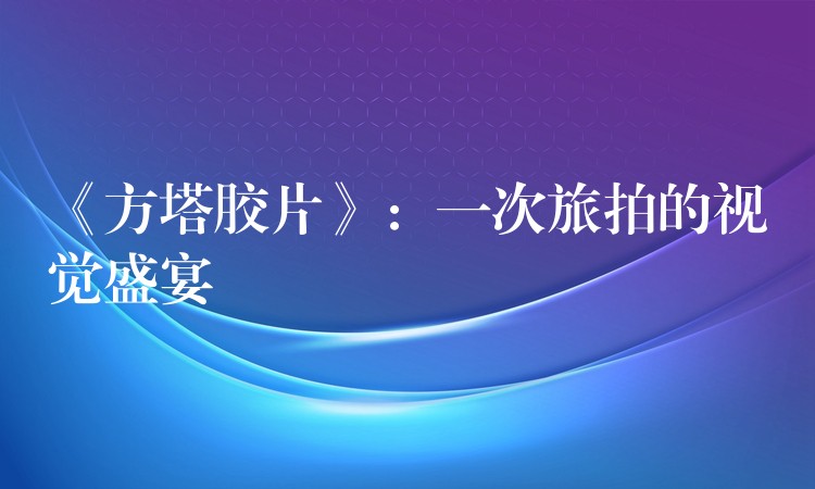 《方塔胶片》：一次旅拍的视觉盛宴