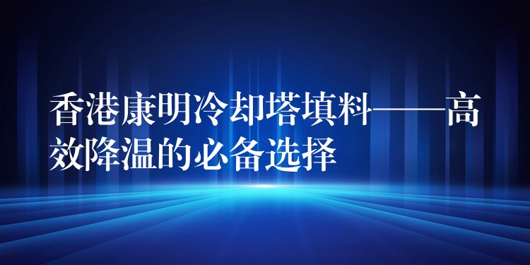 香港康明冷却塔填料——高效降温的必备选择