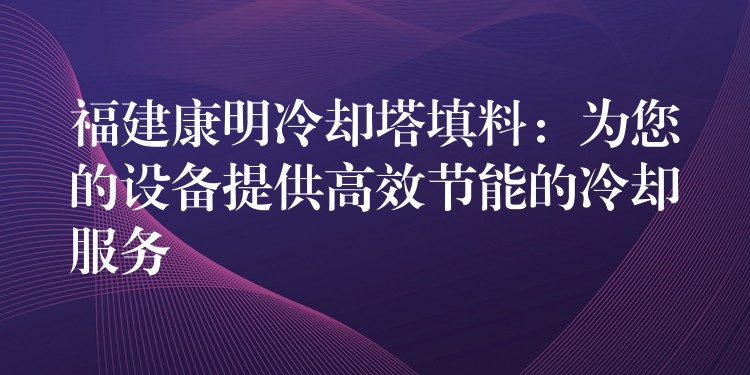 福建康明冷却塔填料：为您的设备提供高效节能的冷却服务