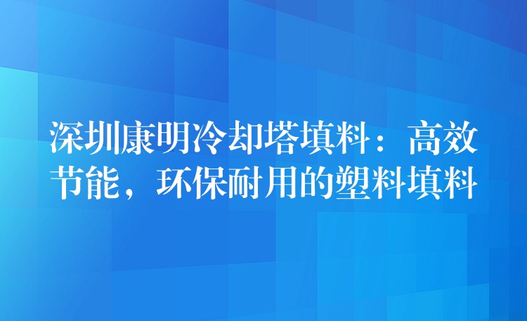 深圳康明冷却塔填料：高效节能，环保耐用的塑料填料
