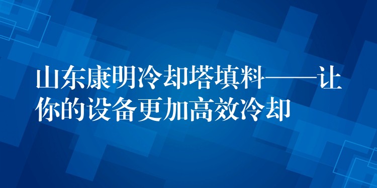 山东康明冷却塔填料——让你的设备更加高效冷却