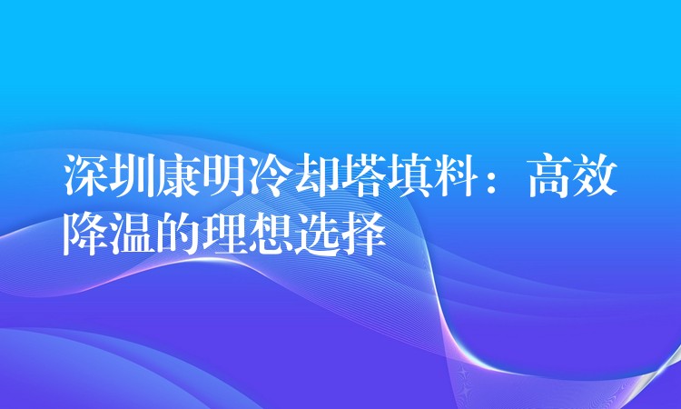深圳康明冷却塔填料：高效降温的理想选择