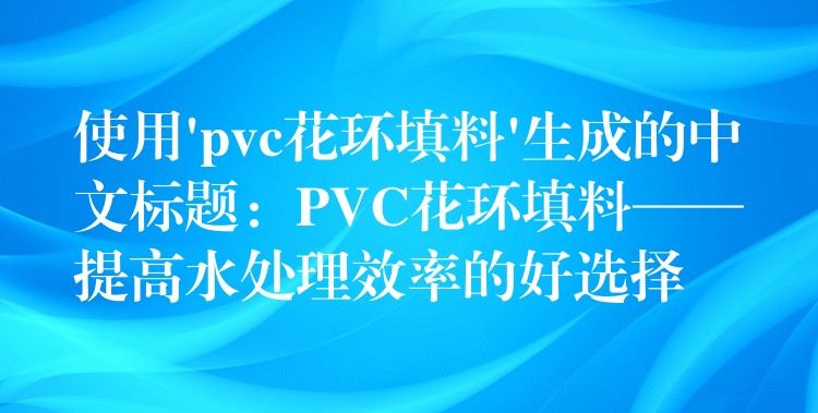 使用’pvc花环填料’生成的中文标题：PVC花环填料——提高水处理效率的好选择