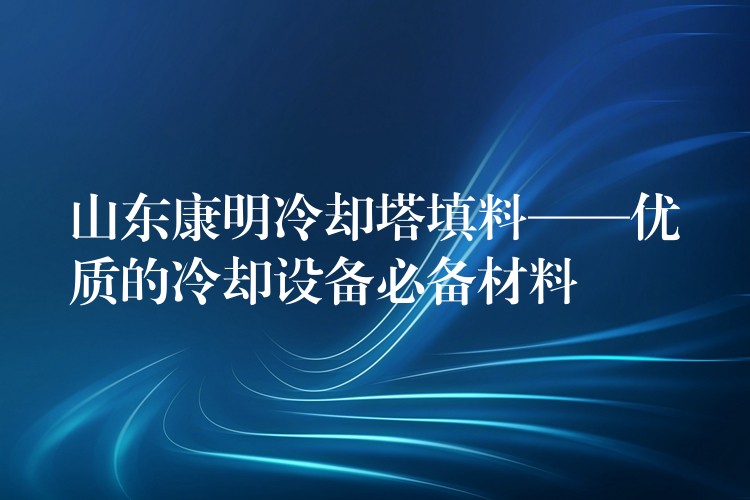 山东康明冷却塔填料——优质的冷却设备必备材料