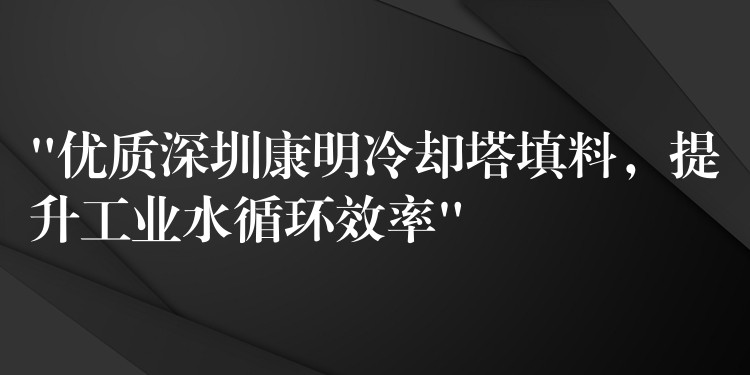 “优质深圳康明冷却塔填料，提升工业水循环效率”