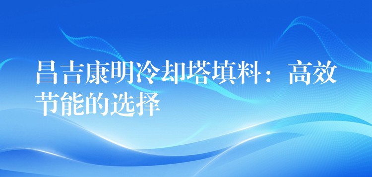 昌吉康明冷却塔填料：高效节能的选择