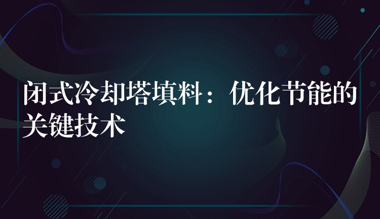 闭式冷却塔填料：优化节能的关键技术