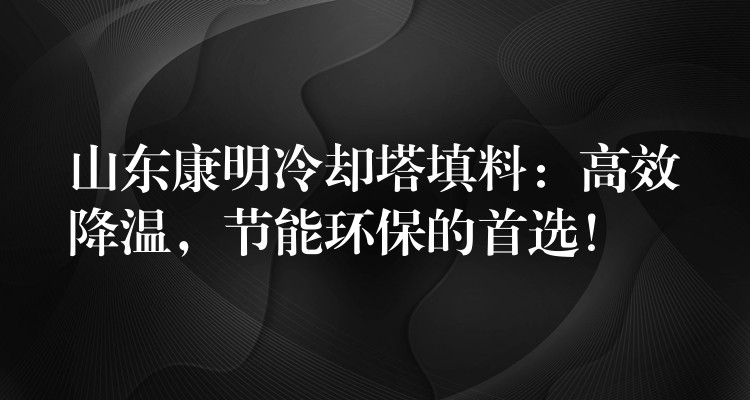 山东康明冷却塔填料：高效降温，节能环保的首选！