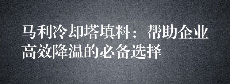 马利冷却塔填料：帮助企业高效降温的必备选择