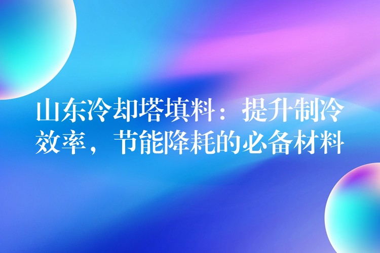 山东冷却塔填料：提升制冷效率，节能降耗的必备材料