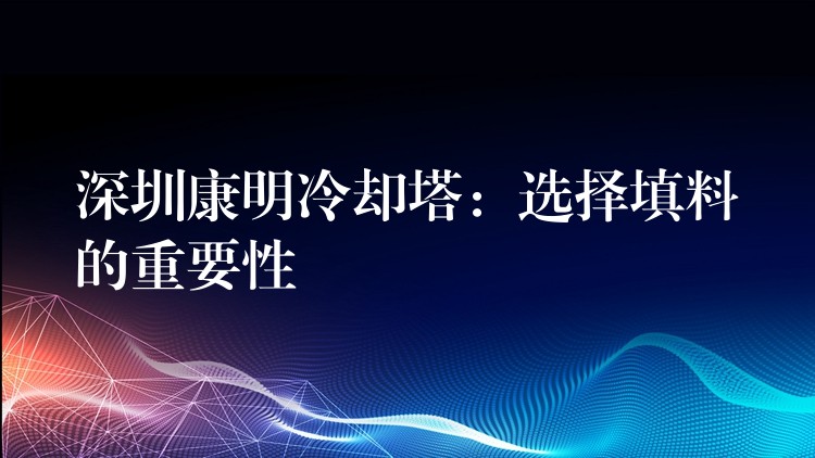 深圳康明冷却塔：选择填料的重要性
