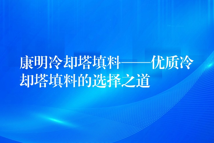 康明冷却塔填料——优质冷却塔填料的选择之道
