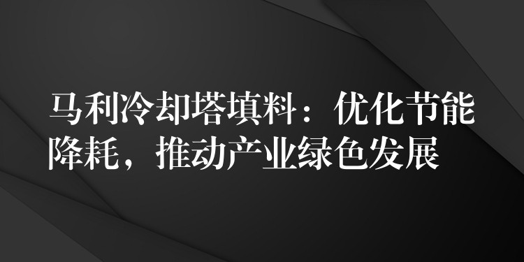 马利冷却塔填料：优化节能降耗，推动产业绿色发展