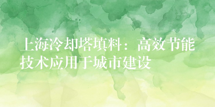 上海冷却塔填料：高效节能技术应用于城市建设