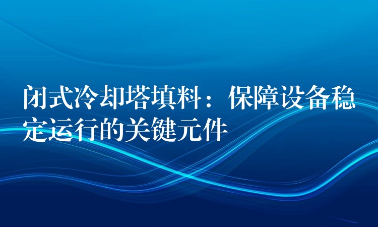 闭式冷却塔填料：保障设备稳定运行的关键元件