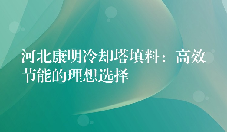 河北康明冷却塔填料：高效节能的理想选择