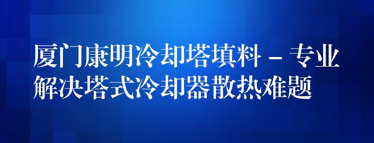 厦门康明冷却塔填料 – 专业解决塔式冷却器散热难题