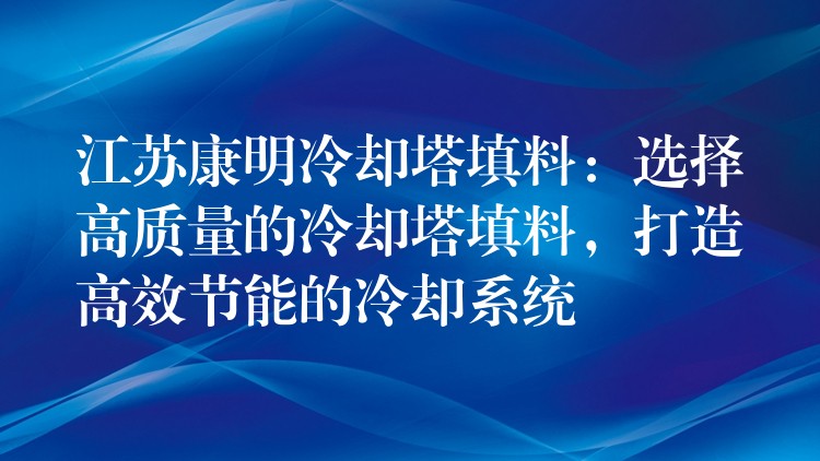 江苏康明冷却塔填料：选择高质量的冷却塔填料，打造高效节能的冷却系统