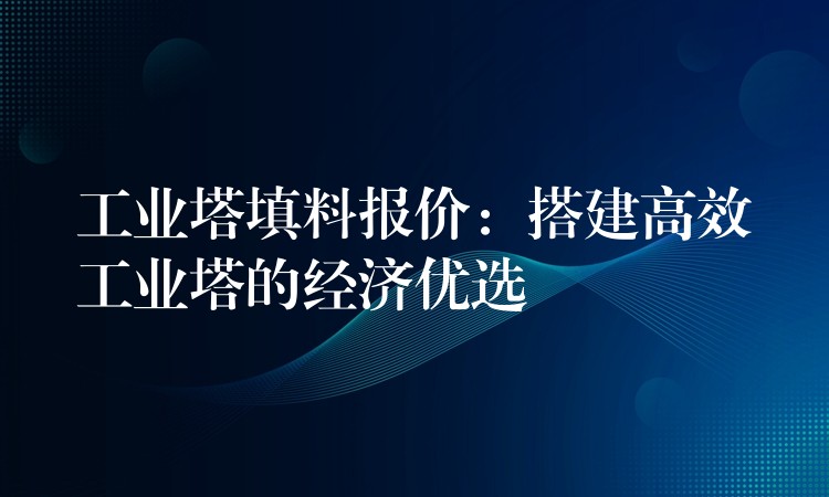 工业塔填料报价：搭建高效工业塔的经济优选