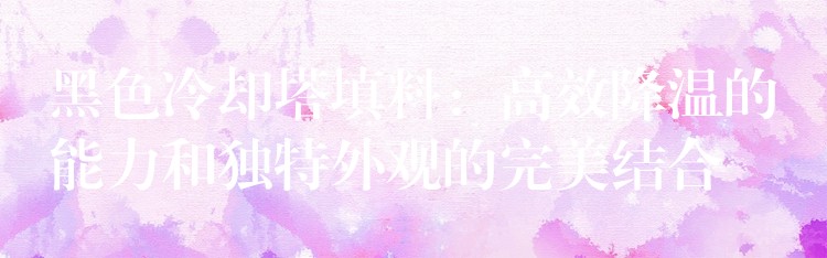 黑色冷却塔填料：高效降温的能力和独特外观的完美结合