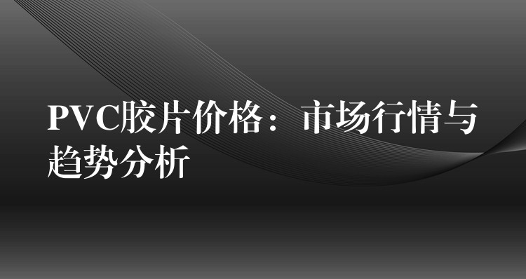 PVC胶片价格：市场行情与趋势分析