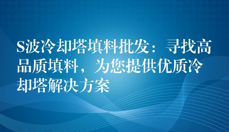 S波冷却塔填料批发：寻找高品质填料，为您提供优质冷却塔解决方案