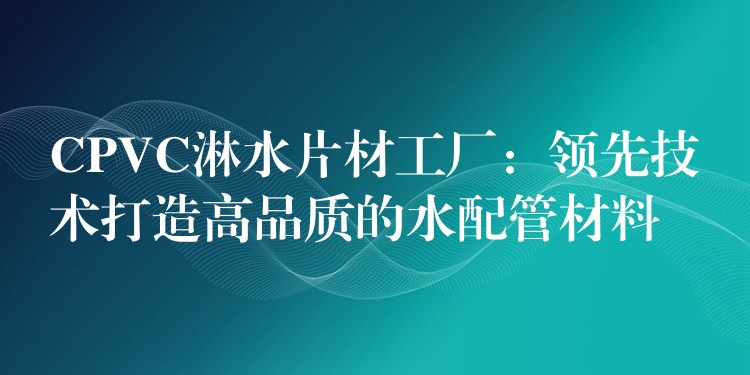 CPVC淋水片材工厂：领先技术打造高品质的水配管材料
