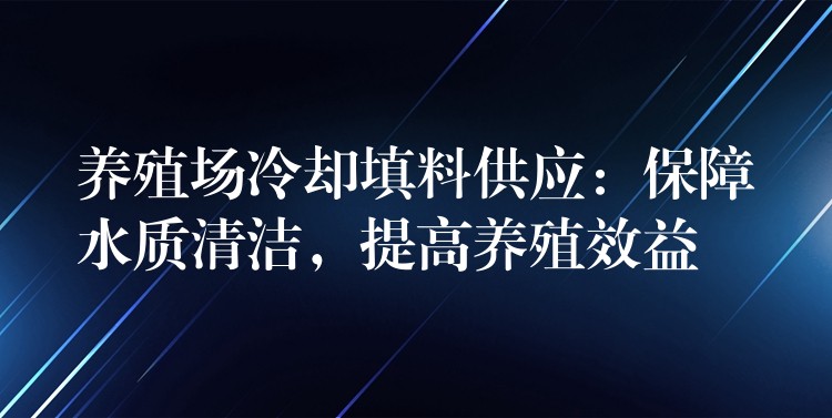 养殖场冷却填料供应：保障水质清洁，提高养殖效益