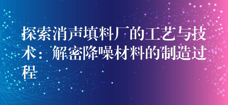 探索消声填料厂的工艺与技术：解密降噪材料的制造过程