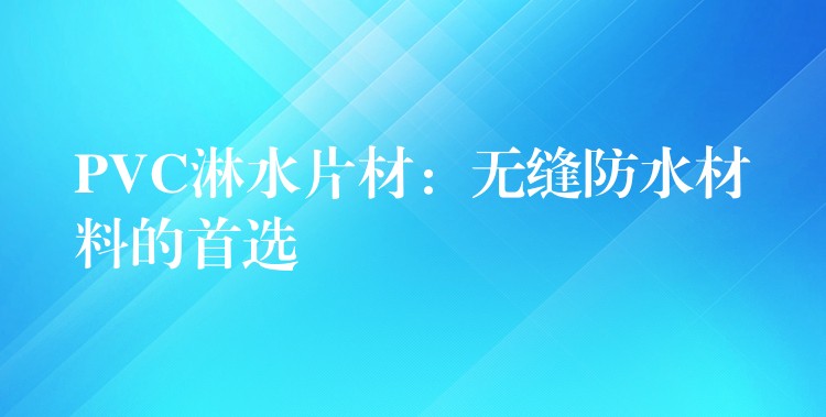 PVC淋水片材：无缝防水材料的首选