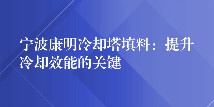 宁波康明冷却塔填料：提升冷却效能的关键