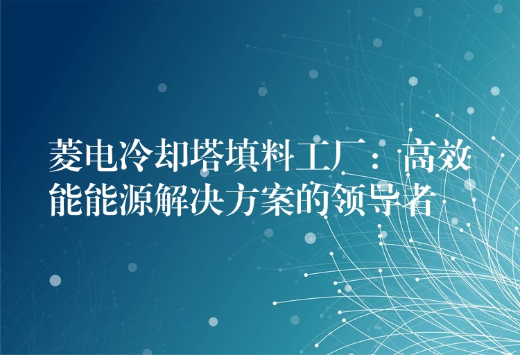 菱电冷却塔填料工厂：高效能能源解决方案的领导者