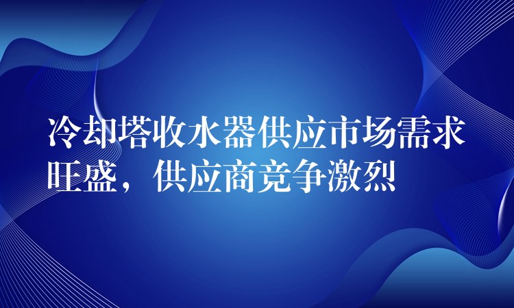冷却塔收水器供应市场需求旺盛，供应商竞争激烈
